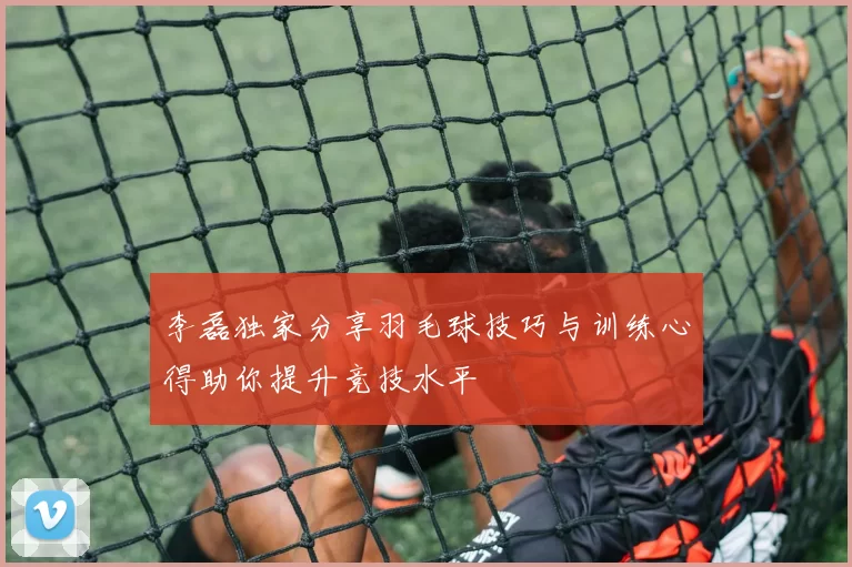 李磊独家分享羽毛球技巧与训练心得助你提升竞技水平