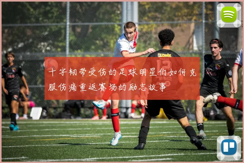 十字韧带受伤的足球明星们如何克服伤痛重返赛场的励志故事