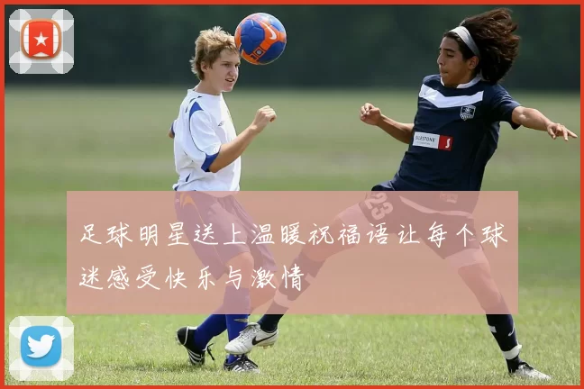 足球明星送上温暖祝福语让每个球迷感受快乐与激情