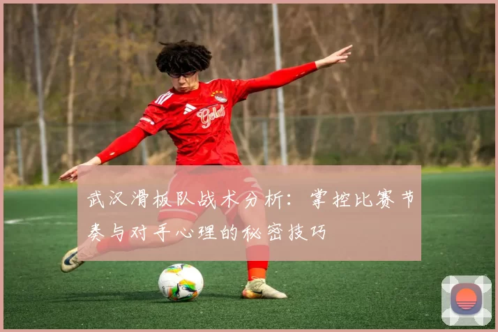 武汉滑板队战术分析：掌控比赛节奏与对手心理的秘密技巧