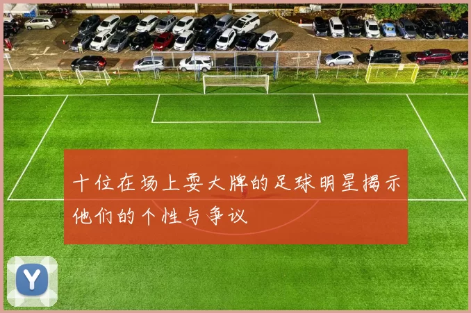 十位在场上耍大牌的足球明星揭示他们的个性与争议