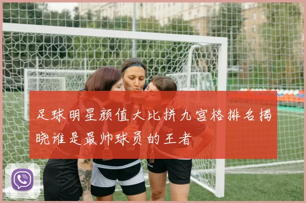 足球明星颜值大比拼九宫格排名揭晓谁是最帅球员的王者