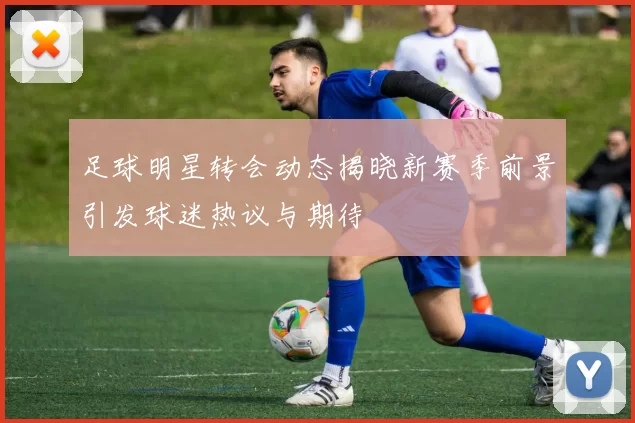 足球明星转会动态揭晓新赛季前景引发球迷热议与期待
