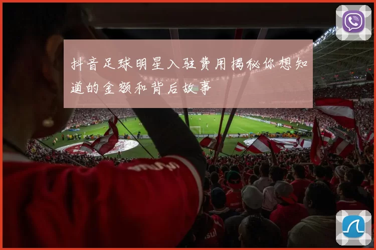 抖音足球明星入驻费用揭秘你想知道的金额和背后故事
