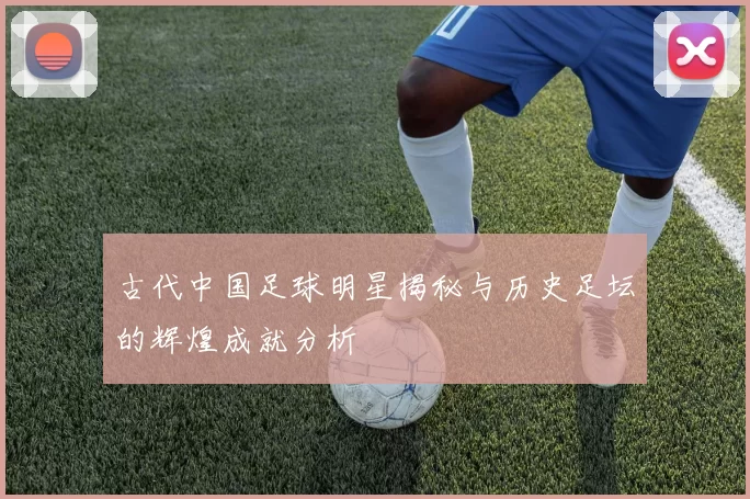 古代中国足球明星揭秘与历史足坛的辉煌成就分析