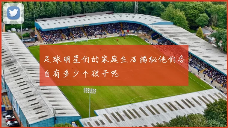 足球明星们的家庭生活揭秘他们各自有多少个孩子呢