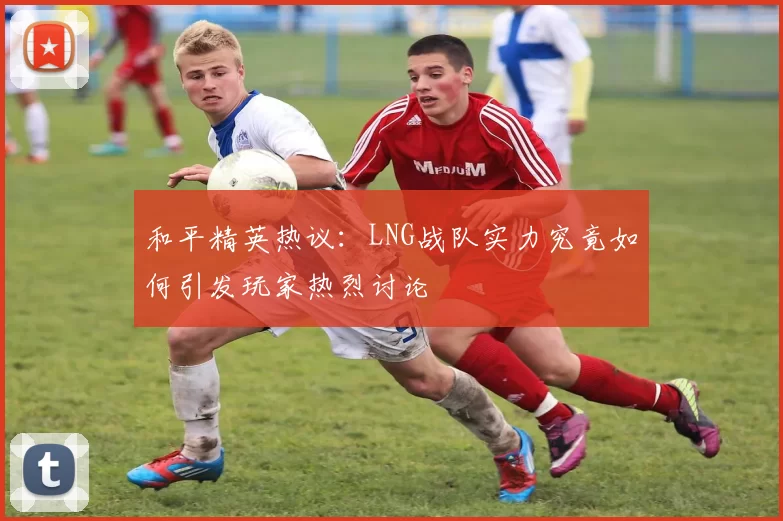 和平精英热议：LNG战队实力究竟如何引发玩家热烈讨论