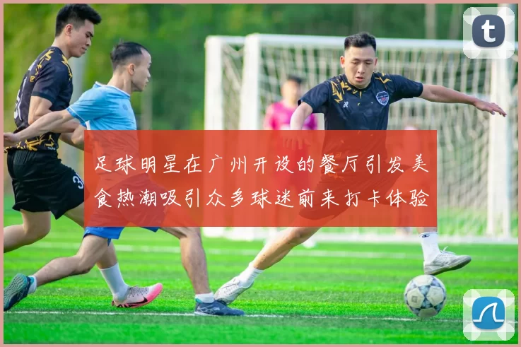 足球明星在广州开设的餐厅引发美食热潮吸引众多球迷前来打卡体验