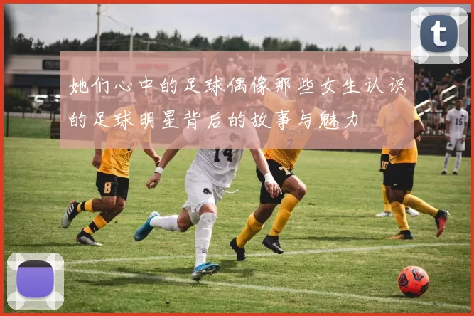 她们心中的足球偶像那些女生认识的足球明星背后的故事与魅力